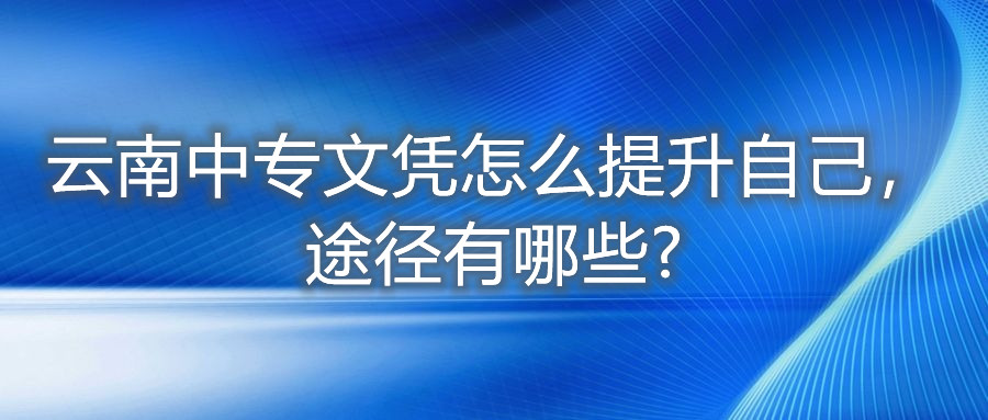 云南中專文憑怎么提升自己,途徑有哪些?